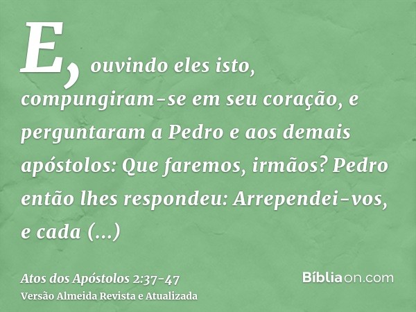 E, ouvindo eles isto, compungiram-se em seu coração, e perguntaram a Pedro e aos demais apóstolos: Que faremos, irmãos?Pedro então lhes respondeu: Arrependei-vo