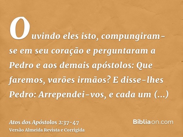 Ouvindo eles isto, compungiram-se em seu coração e perguntaram a Pedro e aos demais apóstolos: Que faremos, varões irmãos?E disse-lhes Pedro: Arrependei-vos, e 