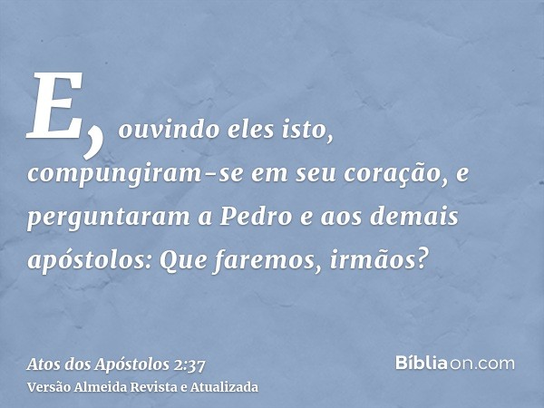 E, ouvindo eles isto, compungiram-se em seu coração, e perguntaram a Pedro e aos demais apóstolos: Que faremos, irmãos?