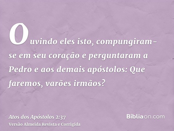 Ouvindo eles isto, compungiram-se em seu coração e perguntaram a Pedro e aos demais apóstolos: Que faremos, varões irmãos?