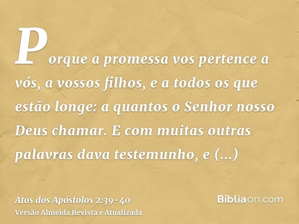 Porque a promessa vos pertence a vós, a vossos filhos, e a todos os que estão longe: a quantos o Senhor nosso Deus chamar.E com muitas outras palavras dava test