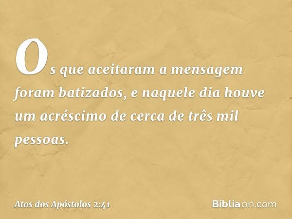 Os que aceitaram a mensagem foram batizados, e naquele dia houve um acréscimo de cerca de três mil pessoas. -- Atos dos Apóstolos 2:41