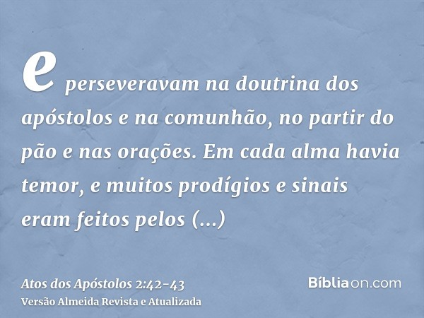 e perseveravam na doutrina dos apóstolos e na comunhão, no partir do pão e nas orações.Em cada alma havia temor, e muitos prodígios e sinais eram feitos pelos a