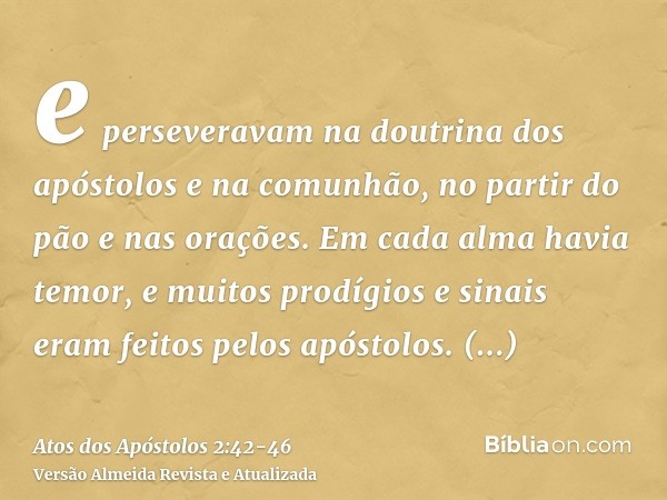 e perseveravam na doutrina dos apóstolos e na comunhão, no partir do pão e nas orações.Em cada alma havia temor, e muitos prodígios e sinais eram feitos pelos a