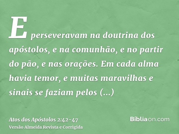 E perseveravam na doutrina dos apóstolos, e na comunhão, e no partir do pão, e nas orações.Em cada alma havia temor, e muitas maravilhas e sinais se faziam pelo