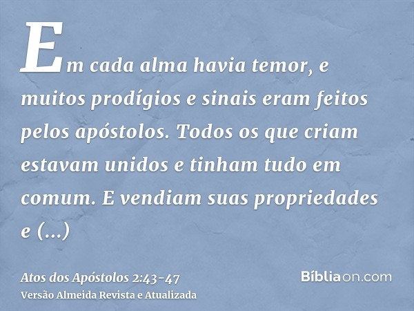 Em cada alma havia temor, e muitos prodígios e sinais eram feitos pelos apóstolos.Todos os que criam estavam unidos e tinham tudo em comum.E vendiam suas propri