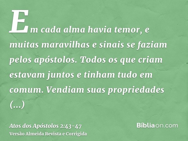 Em cada alma havia temor, e muitas maravilhas e sinais se faziam pelos apóstolos.Todos os que criam estavam juntos e tinham tudo em comum.Vendiam suas proprieda