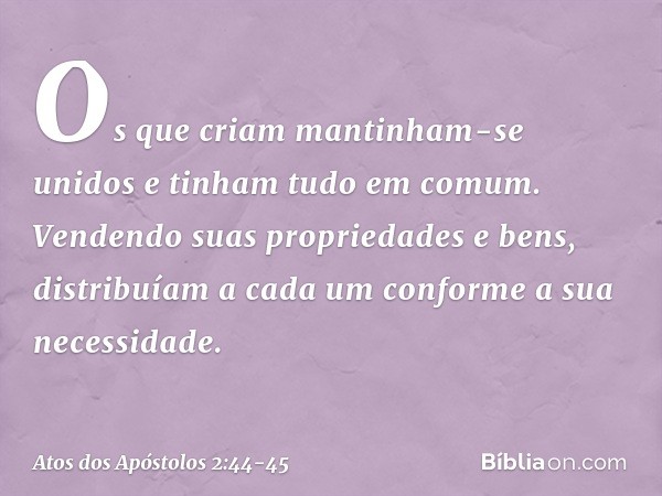 Os que criam mantinham-se unidos e tinham tudo em comum. Vendendo suas propriedades e bens, distribuíam a cada um conforme a sua necessidade. -- Atos dos Apósto