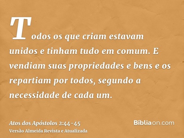 Todos os que criam estavam unidos e tinham tudo em comum.E vendiam suas propriedades e bens e os repartiam por todos, segundo a necessidade de cada um.