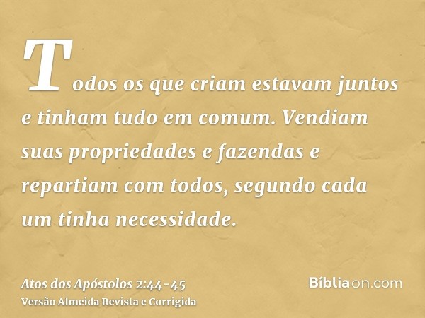 Todos os que criam estavam juntos e tinham tudo em comum.Vendiam suas propriedades e fazendas e repartiam com todos, segundo cada um tinha necessidade.