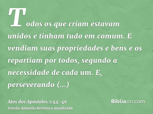 Todos os que criam estavam unidos e tinham tudo em comum.E vendiam suas propriedades e bens e os repartiam por todos, segundo a necessidade de cada um.E, persev