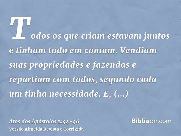 Todos os que criam estavam juntos e tinham tudo em comum.Vendiam suas propriedades e fazendas e repartiam com todos, segundo cada um tinha necessidade.E, persev