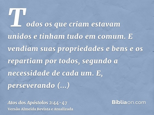 Todos os que criam estavam unidos e tinham tudo em comum.E vendiam suas propriedades e bens e os repartiam por todos, segundo a necessidade de cada um.E, persev