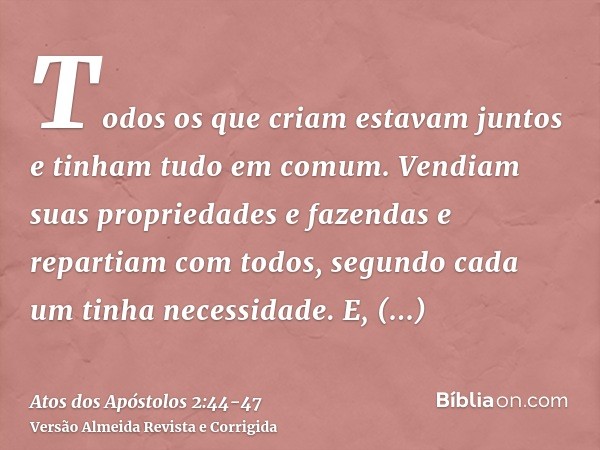 Todos os que criam estavam juntos e tinham tudo em comum.Vendiam suas propriedades e fazendas e repartiam com todos, segundo cada um tinha necessidade.E, persev