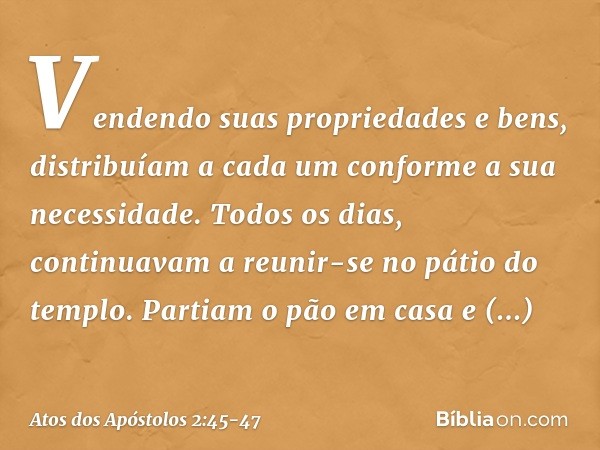 Vendendo suas propriedades e bens, distribuíam a cada um conforme a sua necessidade. Todos os dias, continuavam a reunir-se no pátio do templo. Partiam o pão em