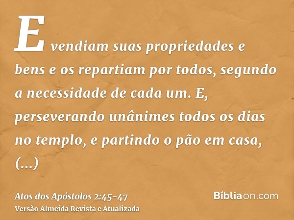 E vendiam suas propriedades e bens e os repartiam por todos, segundo a necessidade de cada um.E, perseverando unânimes todos os dias no templo, e partindo o pão