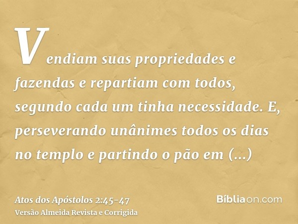 Vendiam suas propriedades e fazendas e repartiam com todos, segundo cada um tinha necessidade.E, perseverando unânimes todos os dias no templo e partindo o pão 