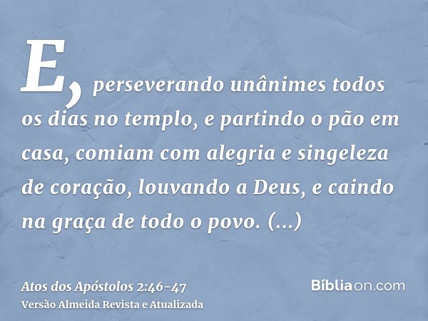 E, perseverando unânimes todos os dias no templo, e partindo o pão em casa, comiam com alegria e singeleza de coração,louvando a Deus, e caindo na graça de todo