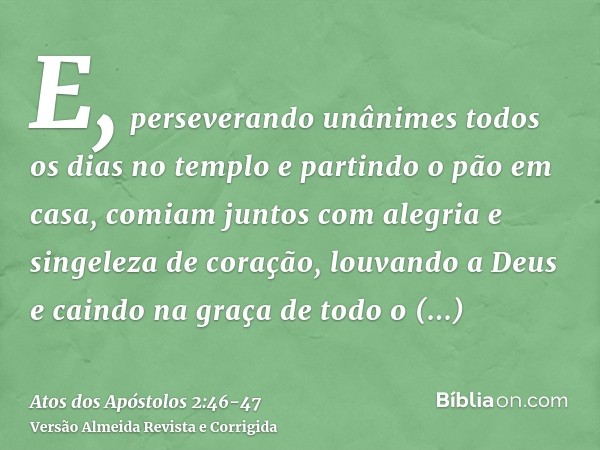 E, perseverando unânimes todos os dias no templo e partindo o pão em casa, comiam juntos com alegria e singeleza de coração,louvando a Deus e caindo na graça de