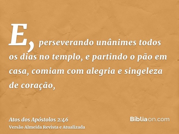 E, perseverando unânimes todos os dias no templo, e partindo o pão em casa, comiam com alegria e singeleza de coração,