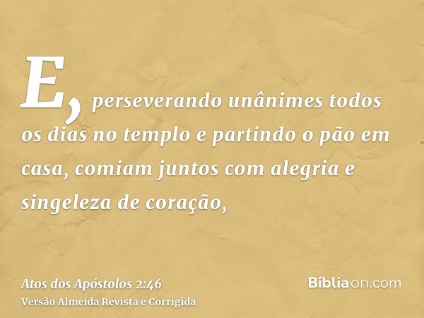 E, perseverando unânimes todos os dias no templo e partindo o pão em casa, comiam juntos com alegria e singeleza de coração,