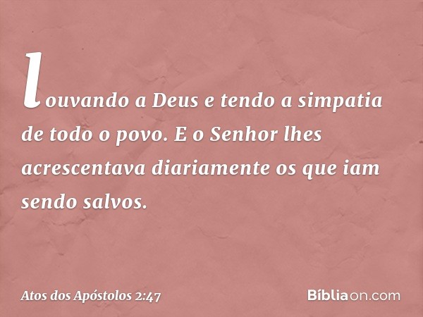 louvando a Deus e tendo a simpatia de todo o povo. E o Senhor lhes acrescentava diariamente os que iam sendo salvos. -- Atos dos Apóstolos 2:47