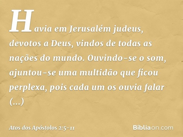 Havia em Jerusalém judeus, devotos a Deus, vindos de todas as nações do mundo. Ouvindo-se o som, ajuntou-se uma multidão que ficou perplexa, pois cada um os ouv