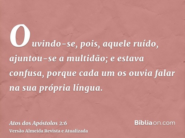 Ouvindo-se, pois, aquele ruído, ajuntou-se a multidão; e estava confusa, porque cada um os ouvia falar na sua própria língua.