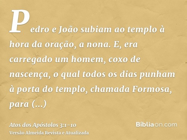 Pedro e João subiam ao templo à hora da oração, a nona.E, era carregado um homem, coxo de nascença, o qual todos os dias punham à porta do templo, chamada Formo