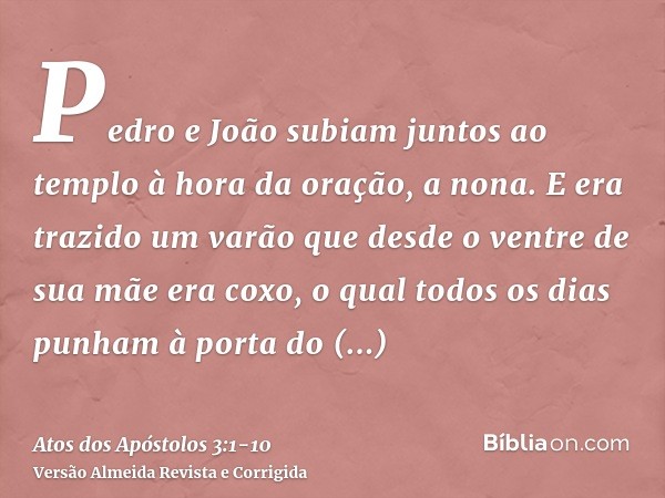 Pedro e João subiam juntos ao templo à hora da oração, a nona.E era trazido um varão que desde o ventre de sua mãe era coxo, o qual todos os dias punham à porta