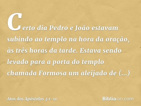 Certo dia Pedro e João estavam subindo ao templo na hora da oração, às três horas da tarde. Estava sendo levado para a porta do templo chamada Formosa um aleija