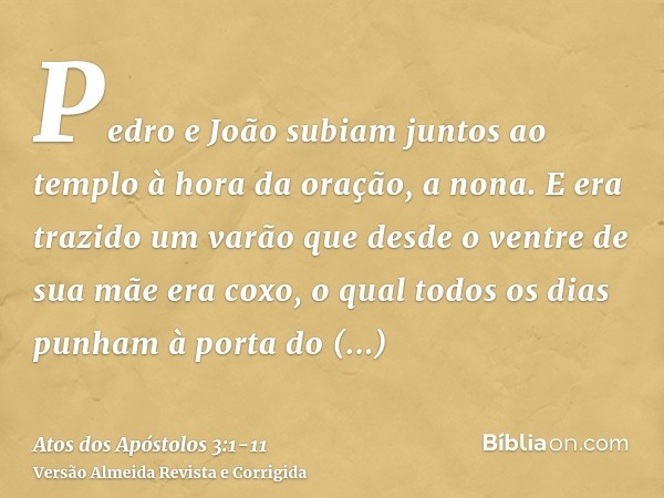 Pedro e João subiam juntos ao templo à hora da oração, a nona.E era trazido um varão que desde o ventre de sua mãe era coxo, o qual todos os dias punham à porta