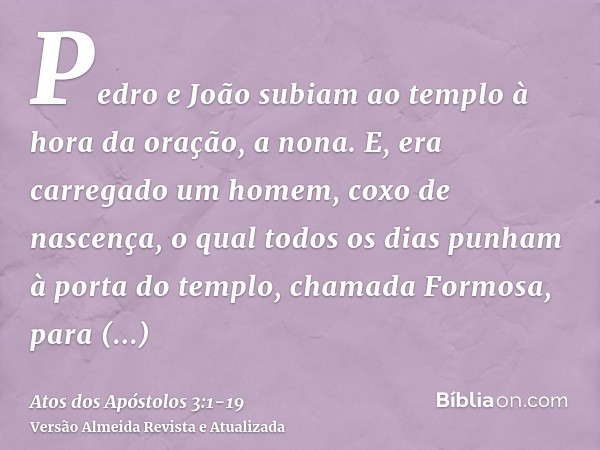 Pedro e João subiam ao templo à hora da oração, a nona.E, era carregado um homem, coxo de nascença, o qual todos os dias punham à porta do templo, chamada Formo