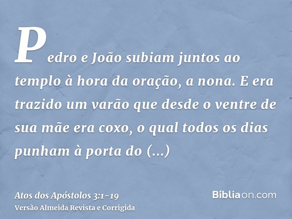 Pedro e João subiam juntos ao templo à hora da oração, a nona.E era trazido um varão que desde o ventre de sua mãe era coxo, o qual todos os dias punham à porta