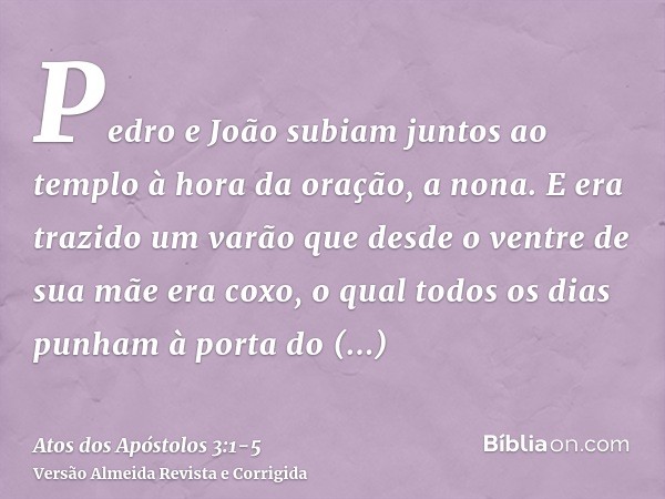 Pedro e João subiam juntos ao templo à hora da oração, a nona.E era trazido um varão que desde o ventre de sua mãe era coxo, o qual todos os dias punham à porta