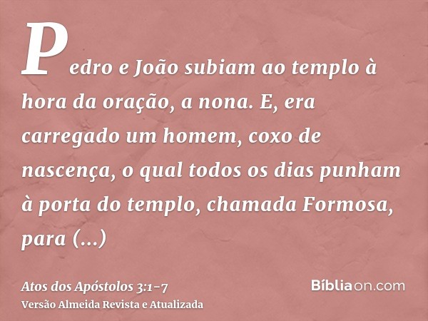 Pedro e João subiam ao templo à hora da oração, a nona.E, era carregado um homem, coxo de nascença, o qual todos os dias punham à porta do templo, chamada Formo