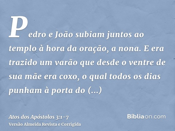 Pedro e João subiam juntos ao templo à hora da oração, a nona.E era trazido um varão que desde o ventre de sua mãe era coxo, o qual todos os dias punham à porta