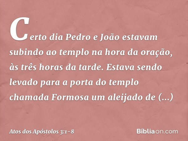 Certo dia Pedro e João estavam subindo ao templo na hora da oração, às três horas da tarde. Estava sendo levado para a porta do templo chamada Formosa um aleija