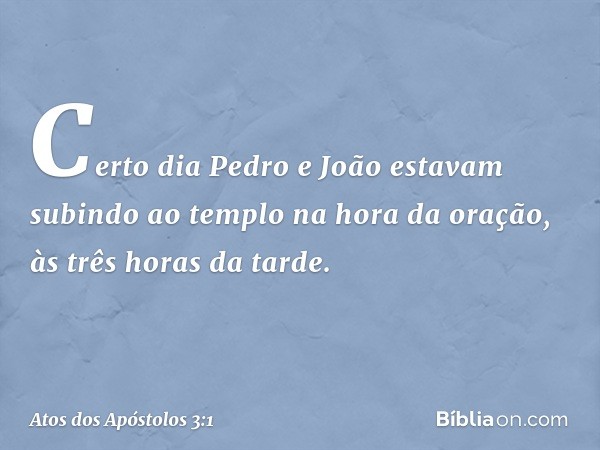 Certo dia Pedro e João estavam subindo ao templo na hora da oração, às três horas da tarde. -- Atos dos Apóstolos 3:1