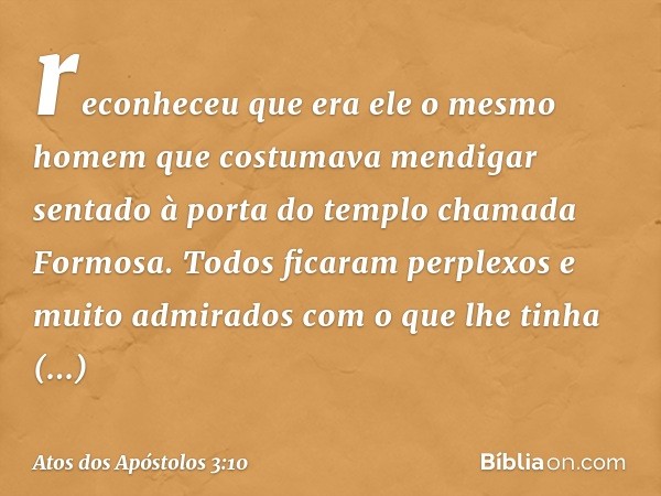 reconheceu que era ele o mesmo homem que costumava mendigar sentado à porta do templo chamada Formosa. Todos ficaram perplexos e muito admirados com o que lhe t