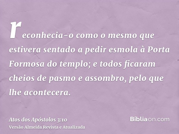 reconhecia-o como o mesmo que estivera sentado a pedir esmola à Porta Formosa do templo; e todos ficaram cheios de pasmo e assombro, pelo que lhe acontecera.