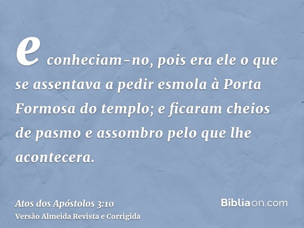 e conheciam-no, pois era ele o que se assentava a pedir esmola à Porta Formosa do templo; e ficaram cheios de pasmo e assombro pelo que lhe acontecera.