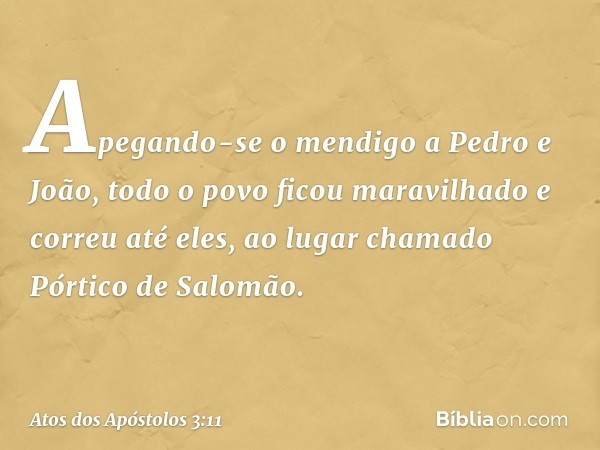 Apegando-se o mendigo a Pedro e João, todo o povo ficou maravilhado e correu até eles, ao lugar chamado Pórtico de Salomão. -- Atos dos Apóstolos 3:11