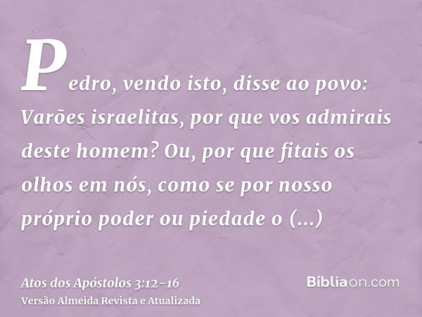 Pedro, vendo isto, disse ao povo: Varões israelitas, por que vos admirais deste homem? Ou, por que fitais os olhos em nós, como se por nosso próprio poder ou pi