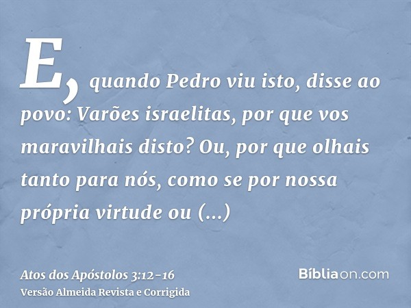 E, quando Pedro viu isto, disse ao povo: Varões israelitas, por que vos maravilhais disto? Ou, por que olhais tanto para nós, como se por nossa própria virtude 