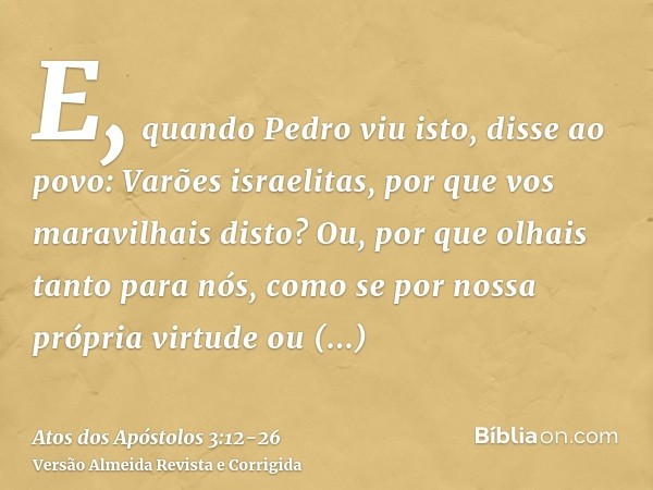 E, quando Pedro viu isto, disse ao povo: Varões israelitas, por que vos maravilhais disto? Ou, por que olhais tanto para nós, como se por nossa própria virtude 