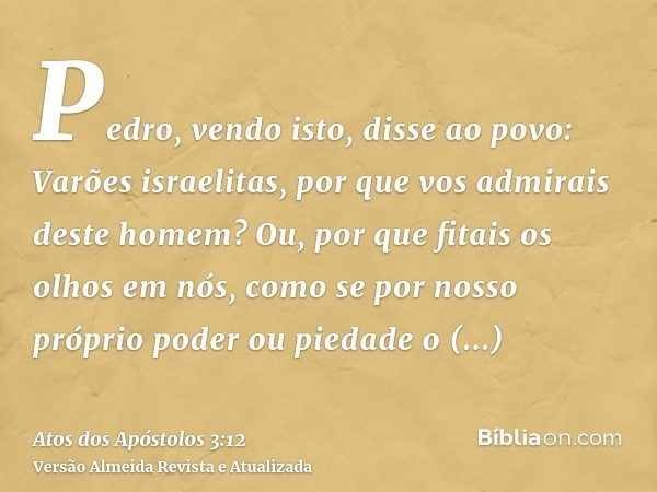 Pedro, vendo isto, disse ao povo: Varões israelitas, por que vos admirais deste homem? Ou, por que fitais os olhos em nós, como se por nosso próprio poder ou pi