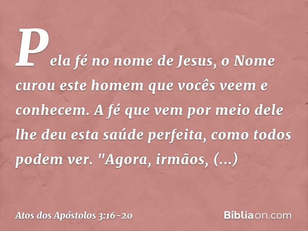 Pela fé no nome de Jesus, o Nome curou este homem que vocês veem e conhecem. A fé que vem por meio dele lhe deu esta saúde perfeita, como todos podem ver. "Agor