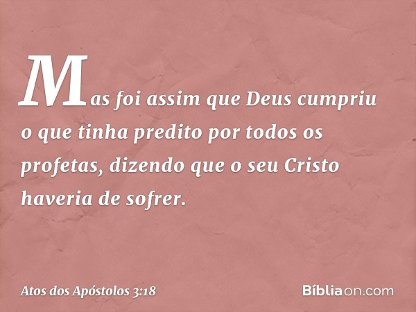 Mas foi assim que Deus cumpriu o que tinha predito por todos os profetas, dizendo que o seu Cristo haveria de sofrer. -- Atos dos Apóstolos 3:18