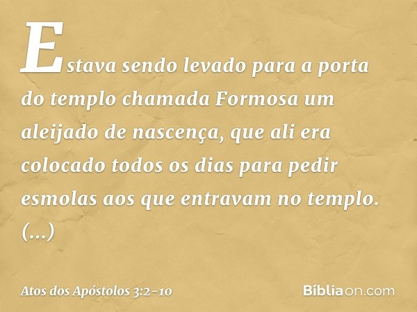 Estava sendo levado para a porta do templo chamada Formosa um aleijado de nascença, que ali era colocado todos os dias para pedir esmolas aos que entravam no te